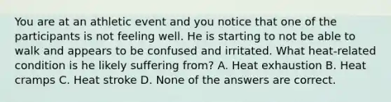 You are at an athletic event and you notice that one of the participants is not feeling well. He is starting to not be able to walk and appears to be confused and irritated. What heat-related condition is he likely suffering from? A. Heat exhaustion B. Heat cramps C. Heat stroke D. None of the answers are correct.