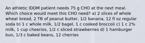 An athletic IDDM patient needs 75 g CHO at the next meal. Which choice would meet this CHO need? a) 2 slices of whole wheat bread, 2 TB of peanut butter, 1/2 banana, 12 fl oz regular soda b) 1 c whole milk, 1/2 bagel, 1 c cooked broccoli c) 1 c 2% milk, 1 cup cheerios, 1/2 c sliced strawberries d) 1 hamburger bun, 1/3 c baked beans, 12 cherries