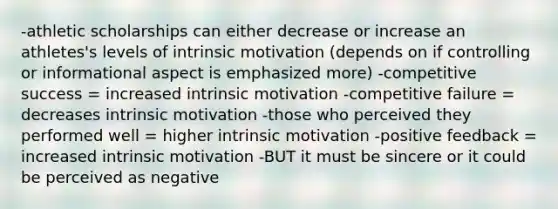 -athletic scholarships can either decrease or increase an athletes's levels of intrinsic motivation (depends on if controlling or informational aspect is emphasized more) -competitive success = increased intrinsic motivation -competitive failure = decreases intrinsic motivation -those who perceived they performed well = higher intrinsic motivation -positive feedback = increased intrinsic motivation -BUT it must be sincere or it could be perceived as negative