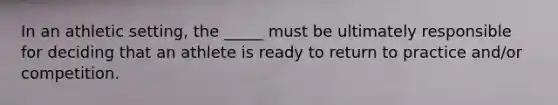 In an athletic setting, the _____ must be ultimately responsible for deciding that an athlete is ready to return to practice and/or competition.