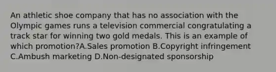 An athletic shoe company that has no association with the Olympic games runs a television commercial congratulating a track star for winning two gold medals. This is an example of which promotion?A.Sales promotion B.Copyright infringement C.Ambush marketing D.Non-designated sponsorship