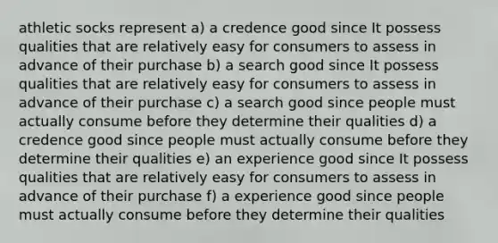 athletic socks represent a) a credence good since It possess qualities that are relatively easy for consumers to assess in advance of their purchase b) a search good since It possess qualities that are relatively easy for consumers to assess in advance of their purchase c) a search good since people must actually consume before they determine their qualities d) a credence good since people must actually consume before they determine their qualities e) an experience good since It possess qualities that are relatively easy for consumers to assess in advance of their purchase f) a experience good since people must actually consume before they determine their qualities