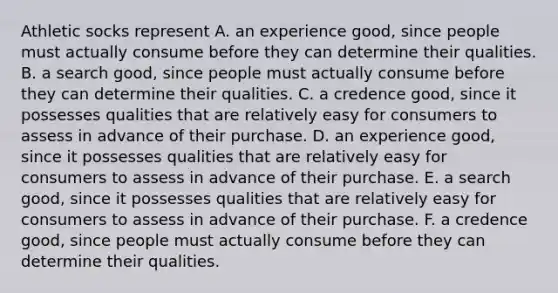 Athletic socks represent A. an experience​ good, since people must actually consume before they can determine their qualities. B. a search​ good, since people must actually consume before they can determine their qualities. C. a credence​ good, since it possesses qualities that are relatively easy for consumers to assess in advance of their purchase. D. an experience​ good, since it possesses qualities that are relatively easy for consumers to assess in advance of their purchase. E. a search​ good, since it possesses qualities that are relatively easy for consumers to assess in advance of their purchase. F. a credence​ good, since people must actually consume before they can determine their qualities.