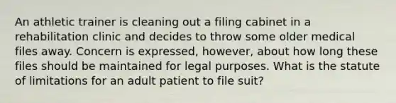 An athletic trainer is cleaning out a filing cabinet in a rehabilitation clinic and decides to throw some older medical files away. Concern is expressed, however, about how long these files should be maintained for legal purposes. What is the statute of limitations for an adult patient to file suit?