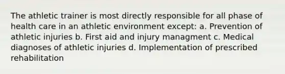 The athletic trainer is most directly responsible for all phase of health care in an athletic environment except: a. Prevention of athletic injuries b. First aid and injury managment c. Medical diagnoses of athletic injuries d. Implementation of prescribed rehabilitation