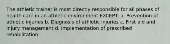 The athletic trainer is most directly responsible for all phases of health care in an athletic environment EXCEPT: a. Prevention of athletic injuries b. Diagnosis of athletic injuries c. First aid and injury management d. Implementation of prescribed rehabilitation