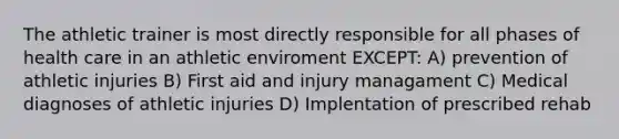 The athletic trainer is most directly responsible for all phases of health care in an athletic enviroment EXCEPT: A) prevention of athletic injuries B) First aid and injury managament C) Medical diagnoses of athletic injuries D) Implentation of prescribed rehab