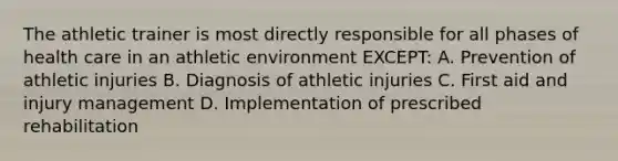 The athletic trainer is most directly responsible for all phases of health care in an athletic environment EXCEPT: A. Prevention of athletic injuries B. Diagnosis of athletic injuries C. First aid and injury management D. Implementation of prescribed rehabilitation