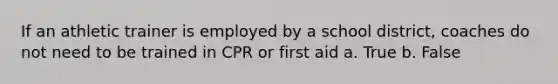 If an athletic trainer is employed by a school district, coaches do not need to be trained in CPR or first aid a. True b. False