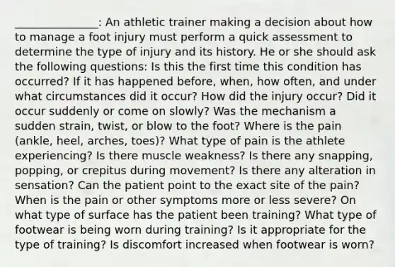 _______________: An athletic trainer making a decision about how to manage a foot injury must perform a quick assessment to determine the type of injury and its history. He or she should ask the following questions: Is this the first time this condition has occurred? If it has happened before, when, how often, and under what circumstances did it occur? How did the injury occur? Did it occur suddenly or come on slowly? Was the mechanism a sudden strain, twist, or blow to the foot? Where is the pain (ankle, heel, arches, toes)? What type of pain is the athlete experiencing? Is there muscle weakness? Is there any snapping, popping, or crepitus during movement? Is there any alteration in sensation? Can the patient point to the exact site of the pain? When is the pain or other symptoms more or less severe? On what type of surface has the patient been training? What type of footwear is being worn during training? Is it appropriate for the type of training? Is discomfort increased when footwear is worn?