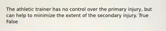 The athletic trainer has no control over the primary injury, but can help to minimize the extent of the secondary injury. True False