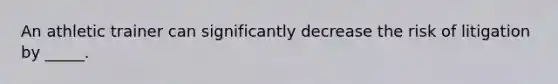 An athletic trainer can significantly decrease the risk of litigation by _____.