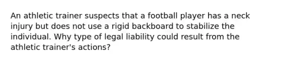 An athletic trainer suspects that a football player has a neck injury but does not use a rigid backboard to stabilize the individual. Why type of legal liability could result from the athletic trainer's actions?