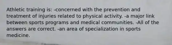 Athletic training is: -concerned with the prevention and treatment of injuries related to physical activity. -a major link between sports programs and medical communities. -All of the answers are correct. -an area of specialization in sports medicine.