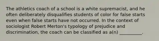 The athletics coach of a school is a white supremacist, and he often deliberately disqualifies students of color for false starts even when false starts have not occurred. In the context of sociologist Robert Merton's typology of prejudice and discrimination, the coach can be classified as a(n) __________.