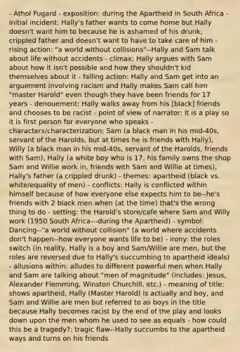 - Athol Fugard - exposition: during the Apartheid in South Africa - initial incident: Hally's father wants to come home but Hally doesn't want him to because he is ashamed of his drunk, crippled father and doesn't want to have to take care of him - rising action: "a world without collisions"--Hally and Sam talk about life without accidents - climax: Hally argues with Sam about how it isn't possible and how they shouldn't kid themselves about it - falling action: Hally and Sam get into an arguement involving racism and Hally makes Sam call him "master Harold" even though they have been friends for 17 years - denouement: Hally walks away from his [black] friends and chooses to be racist - point of view of narrator: it is a play so it is first person for everyone who speaks - characters/characterization: Sam (a black man in his mid-40s, servant of the Harolds, but at times he is friends with Hally), Willy (a black man in his mid-40s, servant of the Harolds, friends with Sam), Hally (a white boy who is 17, his family owns the shop Sam and Willie work in, friends with Sam and Willie at times), Hally's father (a crippled drunk) - themes: apartheid (black vs. white/equality of men) - conflicts: Hally is conflicted within himself because of how everyone else expects him to be--he's friends with 2 black men when (at the time) that's the wrong thing to do - setting: the Harold's store/cafe where Sam and Willy work (1950 South Africa---during the Apartheid) - symbol: Dancing--"a world without collision" (a world where accidents don't happen--how everyone wants life to be) - irony: the roles switch (in reality, Hally is a boy and Sam/Willie are men, but the roles are reversed due to Hally's succumbing to apartheid ideals) - allusions within: alludes to different powerful men when Hally and Sam are talking about "men of magnitude" (includes: Jesus, Alexander Flemming, Winston Churchill, etc.) - meaning of title: shows apartheid, Hally (Master Harold) is actually and boy, and Sam and Willie are men but referred to as boys in the title because Hally becomes racist by the end of the play and looks down upon the men whom he used to see as equals - how could this be a tragedy?: tragic flaw--Hally succumbs to the apartheid ways and turns on his friends