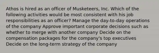 Athos is hired as an officer of Musketeers, Inc. Which of the following activities would be most consistent with his job responsibilities as an officer? Manage the day-to-day operations of the company Approve important corporate decisions such as whether to merge with another company Decide on the compensation packages for the company's top executives Decide on the long-term strategy of the company