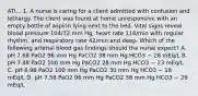 ATI... 1. A nurse is caring for a client admitted with confusion and lethargy. The client was found at home unresponsive with an empty bottle of aspirin lying next to the bed. Vital signs reveal blood pressure 104/72 mm Hg, heart rate 116/min with regular rhythm, and respiratory rate 42/min and deep. Which of the following arterial blood gas findings should the nurse expect? A. pH 7.68 PaO2 96 mm Hg PaCO2 38 mm Hg HCO3 − 28 mEq/L B. pH 7.48 PaO2 100 mm Hg PaCO2 28 mm Hg HCO3 − 23 mEq/L C. pH 6.98 PaO2 100 mm Hg PaCO2 30 mm Hg HCO3 − 18 mEq/L D. pH 7.58 PaO2 96 mm Hg PaCO2 38 mm Hg HCO3 − 29 mEq/L