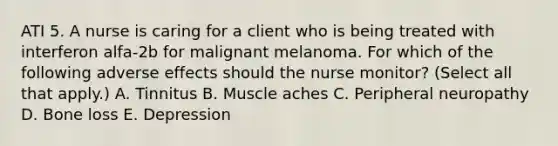 ATI 5. A nurse is caring for a client who is being treated with interferon alfa‑2b for malignant melanoma. For which of the following adverse effects should the nurse monitor? (Select all that apply.) A. Tinnitus B. Muscle aches C. Peripheral neuropathy D. Bone loss E. Depression