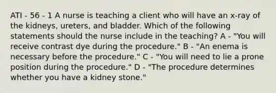 ATI - 56 - 1 A nurse is teaching a client who will have an x-ray of the kidneys, ureters, and bladder. Which of the following statements should the nurse include in the teaching? A - "You will receive contrast dye during the procedure." B - "An enema is necessary before the procedure." C - "You will need to lie a prone position during the procedure." D - "The procedure determines whether you have a kidney stone."