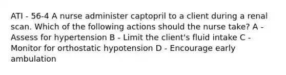 ATI - 56-4 A nurse administer captopril to a client during a renal scan. Which of the following actions should the nurse take? A - Assess for hypertension B - Limit the client's fluid intake C - Monitor for orthostatic hypotension D - Encourage early ambulation