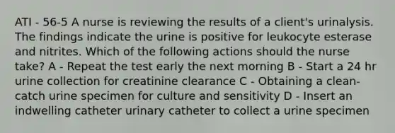 ATI - 56-5 A nurse is reviewing the results of a client's urinalysis. The findings indicate the urine is positive for leukocyte esterase and nitrites. Which of the following actions should the nurse take? A - Repeat the test early the next morning B - Start a 24 hr urine collection for creatinine clearance C - Obtaining a clean-catch urine specimen for culture and sensitivity D - Insert an indwelling catheter urinary catheter to collect a urine specimen