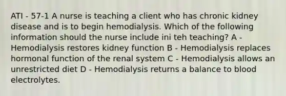 ATI - 57-1 A nurse is teaching a client who has chronic kidney disease and is to begin hemodialysis. Which of the following information should the nurse include ini teh teaching? A - Hemodialysis restores kidney function B - Hemodialysis replaces hormonal function of the renal system C - Hemodialysis allows an unrestricted diet D - Hemodialysis returns a balance to blood electrolytes.