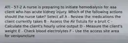 ATI - 57-2 A nurse is preparing to initiate hemodialysis for aaa client who has acute kidney injury. Which of the following actions should the nurse take? Select all A - Review the medications the client currently takes B - Assess the AV fistula for a bruit C - Calculate the client's hourly urine output D - Measure the client's weight E - Check blood electrolytes F - Use the access site area for venipuncture