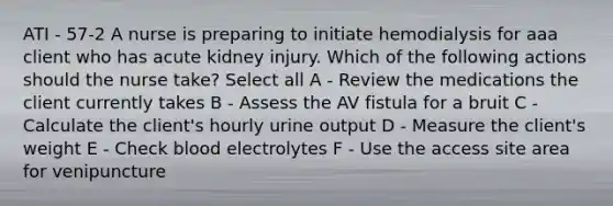 ATI - 57-2 A nurse is preparing to initiate hemodialysis for aaa client who has acute kidney injury. Which of the following actions should the nurse take? Select all A - Review the medications the client currently takes B - Assess the AV fistula for a bruit C - Calculate the client's hourly urine output D - Measure the client's weight E - Check blood electrolytes F - Use the access site area for venipuncture