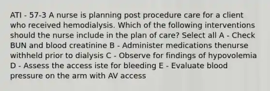 ATI - 57-3 A nurse is planning post procedure care for a client who received hemodialysis. Which of the following interventions should the nurse include in the plan of care? Select all A - Check BUN and blood creatinine B - Administer medications thenurse withheld prior to dialysis C - Observe for findings of hypovolemia D - Assess the access iste for bleeding E - Evaluate blood pressure on the arm with AV access