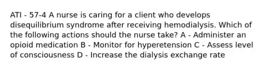 ATI - 57-4 A nurse is caring for a client who develops disequilibrium syndrome after receiving hemodialysis. Which of the following actions should the nurse take? A - Administer an opioid medication B - Monitor for hyperetension C - Assess level of consciousness D - Increase the dialysis exchange rate