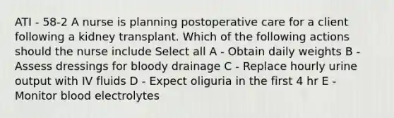 ATI - 58-2 A nurse is planning postoperative care for a client following a kidney transplant. Which of the following actions should the nurse include Select all A - Obtain daily weights B - Assess dressings for bloody drainage C - Replace hourly urine output with IV fluids D - Expect oliguria in the first 4 hr E - Monitor blood electrolytes