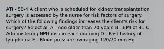 ATI - 58-4 A client who is scheduled for kidney transplantation surgery is assessed by the nurse for risk factors of surgery. Which of the following findings increases the client's risk for surgery? Select all A - Age older than 70 years B - BMI of 41 C - Administering NPH insulin each morning D - Past history of lymphoma E - <a href='https://www.questionai.com/knowledge/kD0HacyPBr-blood-pressure' class='anchor-knowledge'>blood pressure</a> averaging 120/70 mm Hg