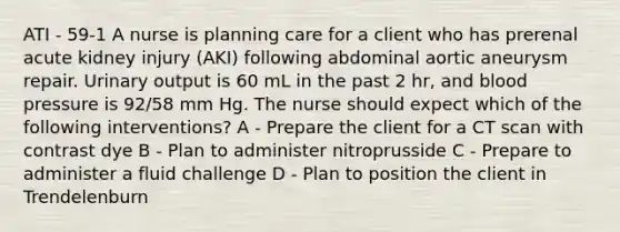 ATI - 59-1 A nurse is planning care for a client who has prerenal acute kidney injury (AKI) following abdominal aortic aneurysm repair. Urinary output is 60 mL in the past 2 hr, and <a href='https://www.questionai.com/knowledge/kD0HacyPBr-blood-pressure' class='anchor-knowledge'>blood pressure</a> is 92/58 mm Hg. The nurse should expect which of the following interventions? A - Prepare the client for a CT scan with contrast dye B - Plan to administer nitroprusside C - Prepare to administer a fluid challenge D - Plan to position the client in Trendelenburn