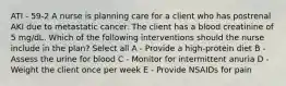 ATI - 59-2 A nurse is planning care for a client who has postrenal AKI due to metastatic cancer. The client has a blood creatinine of 5 mg/dL. Which of the following interventions should the nurse include in the plan? Select all A - Provide a high-protein diet B - Assess the urine for blood C - Monitor for intermittent anuria D - Weight the client once per week E - Provide NSAIDs for pain