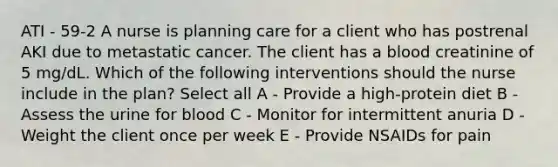 ATI - 59-2 A nurse is planning care for a client who has postrenal AKI due to metastatic cancer. The client has a blood creatinine of 5 mg/dL. Which of the following interventions should the nurse include in the plan? Select all A - Provide a high-protein diet B - Assess the urine for blood C - Monitor for intermittent anuria D - Weight the client once per week E - Provide NSAIDs for pain