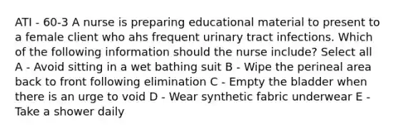 ATI - 60-3 A nurse is preparing educational material to present to a female client who ahs frequent urinary tract infections. Which of the following information should the nurse include? Select all A - Avoid sitting in a wet bathing suit B - Wipe the perineal area back to front following elimination C - Empty the bladder when there is an urge to void D - Wear synthetic fabric underwear E - Take a shower daily