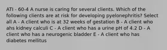 ATI - 60-4 A nurse is caring for several clients. Which of the following clients are at risk for developing pyelonephritis? Select all A - A client who is at 32 weeks of gestation B - A client who ahs kidney calculi C - A client who has a urine pH of 4.2 D - A client who has a neurogenic bladder E - A client who has diabetes mellitus