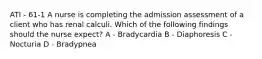 ATI - 61-1 A nurse is completing the admission assessment of a client who has renal calculi. Which of the following findings should the nurse expect? A - Bradycardia B - Diaphoresis C - Nocturia D - Bradypnea