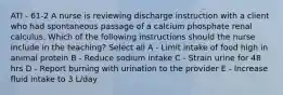 ATI - 61-2 A nurse is reviewing discharge instruction with a client who had spontaneous passage of a calcium phosphate renal calculus. Which of the following instructions should the nurse include in the teaching? Select all A - Limit intake of food high in animal protein B - Reduce sodium intake C - Strain urine for 48 hrs D - Report burning with urination to the provider E - Increase fluid intake to 3 L/day