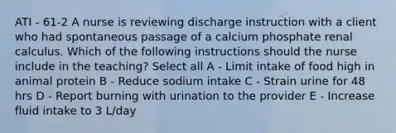 ATI - 61-2 A nurse is reviewing discharge instruction with a client who had spontaneous passage of a calcium phosphate renal calculus. Which of the following instructions should the nurse include in the teaching? Select all A - Limit intake of food high in animal protein B - Reduce sodium intake C - Strain urine for 48 hrs D - Report burning with urination to the provider E - Increase fluid intake to 3 L/day