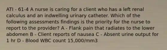 ATI - 61-4 A nurse is caring for a client who has a left renal calculus and an indwelling urinary catheter. Which of the following assessments findings is the priority for the nurse to report to the provider? A - Flank pain that radiates to the lower abdomen B - Client reports of nausea C - Absent urine output for 1 hr D - Blood WBC count 15,000/mm3