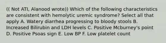 (( Not ATI, Alanood wrote)) Which of the following characteristics are consistent with hemolytic uremic syndrome? Select all that apply A. Watery diarrhea progressing to bloody stools B. Increased Bilirubin and LDH levels C. Positive Mcburney's point D. Positive Psoas sign E. Low BP F. Low platelet count