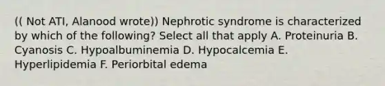 (( Not ATI, Alanood wrote)) Nephrotic syndrome is characterized by which of the following? Select all that apply A. Proteinuria B. Cyanosis C. Hypoalbuminemia D. Hypocalcemia E. Hyperlipidemia F. Periorbital edema