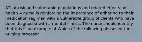 ATI at-risk and vulnerable populations and related effects on health A nurse is reinforcing the importance of adhering to their medication regimen with a vulnerable group of clients who have been diagnosed with a mental illness. The nurse should identify that this is an example of Which of the following phases of the nursing process?