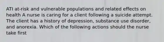 ATI at-risk and vulnerable populations and related effects on health A nurse is caring for a client following a suicide attempt. The client has a history of depression, substance use disorder, and anorexia. Which of the following actions should the nurse take first