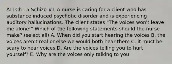 ATI Ch 15 Schizo #1 A nurse is caring for a client who has substance induced psychotic disorder and is experiencing auditory hallucinations. The client states "The voices won't leave me alone!" Which of the following statements should the nurse make? (select all) A. When did you start hearing the voices B. the voices aren't real or else we would both hear them C. it must be scary to hear voices D. Are the voices telling you to hurt yourself? E. Why are the voices only talking to you