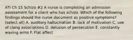 ATI Ch 15 Schizo #2 A nurse is completing an admission assessment for a client who has schizo. Which of the following findings should the nurse document as positive symptoms? (select all) A. auditory hallucination B. lack of motivation C. use of clang associations D. delusion of persecution E. constantly waving arms F. Flat affect