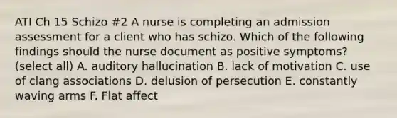 ATI Ch 15 Schizo #2 A nurse is completing an admission assessment for a client who has schizo. Which of the following findings should the nurse document as positive symptoms? (select all) A. auditory hallucination B. lack of motivation C. use of clang associations D. delusion of persecution E. constantly waving arms F. Flat affect