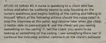 ATI Ch 15 Schizo #5 A nurse is speaking to a client who has schizo and when he suddenly seems to stop focusing on the nurse's questions and begins looking at the ceiling and talking to himself. Which of the following actions should the nurse take? A. stop the interview at this point, and resume later when the client is better able to concentrate B. ask the client 'are you seeing something on the ceiling' C. tell the client 'you seem to be looking at something on the ceiling. i see something there too' D. continue the interview without comment on the client's behavior